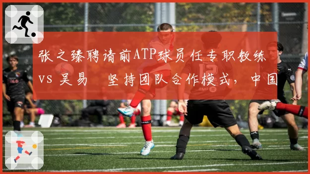 张之臻聘请前ATP球员任专职教练 vs 吴易昺坚持团队合作模式,中国男网教练资源分配对比