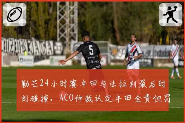 勒芒24小时赛丰田与法拉利最后时刻碰撞,ACO仲裁认定丰田全责但罚金争议