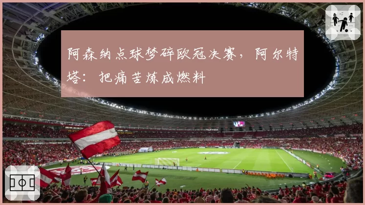 阿森纳点球梦碎欧冠决赛,阿尔特塔:把痛苦炼成燃料