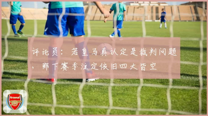 评论员：若皇马真认定是裁判问题，那下赛季注定依旧四大皆空