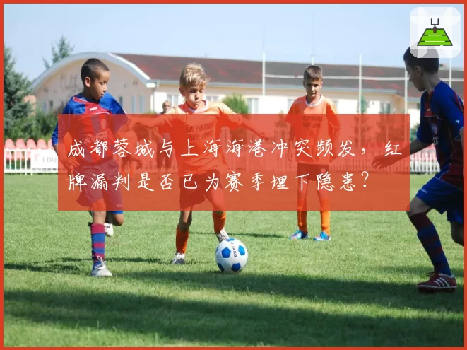 成都蓉城与上海海港冲突频发,红牌漏判是否已为赛季埋下隐患?