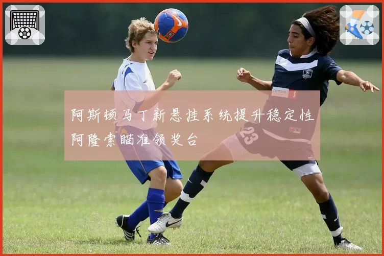 阿斯顿马丁新悬挂系统提升稳定性阿隆索瞄准领奖台