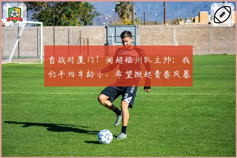 首战对厦门！闽超福州队主帅：我们平均年龄小，希望掀起青春风暴