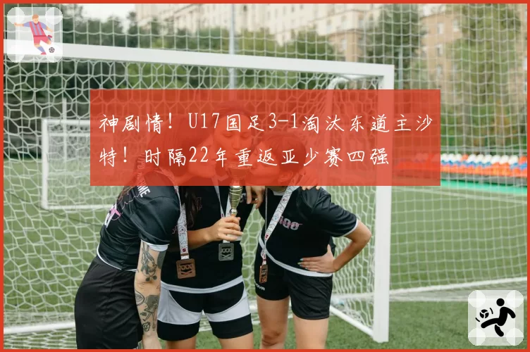 神剧情！U17国足3-1淘汰东道主沙特！时隔22年重返亚少赛四强