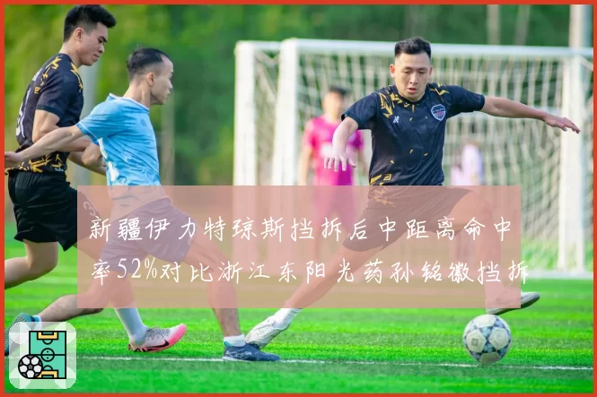 新疆伊力特琼斯挡拆后中距离命中率52%对比浙江东阳光药孙铭徽挡拆后突破命中率58%,双方外援核心进攻选择效率对比