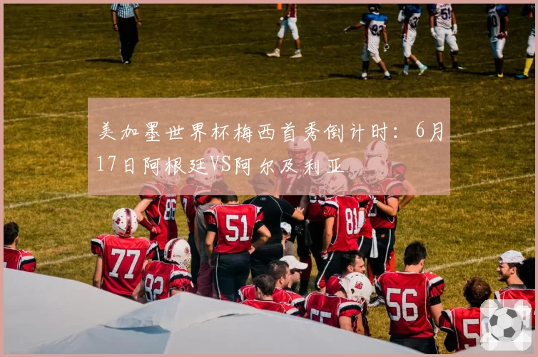 美加墨世界杯梅西首秀倒计时:6月17日阿根廷VS阿尔及利亚