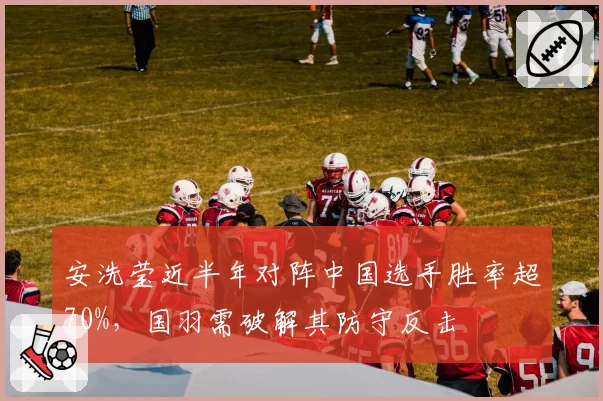 安洗莹近半年对阵中国选手胜率超70%，国羽需破解其防守反击