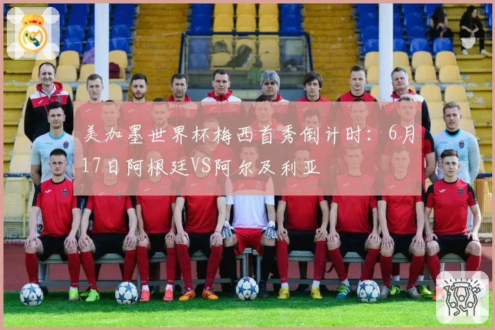 美加墨世界杯梅西首秀倒计时:6月17日阿根廷VS阿尔及利亚