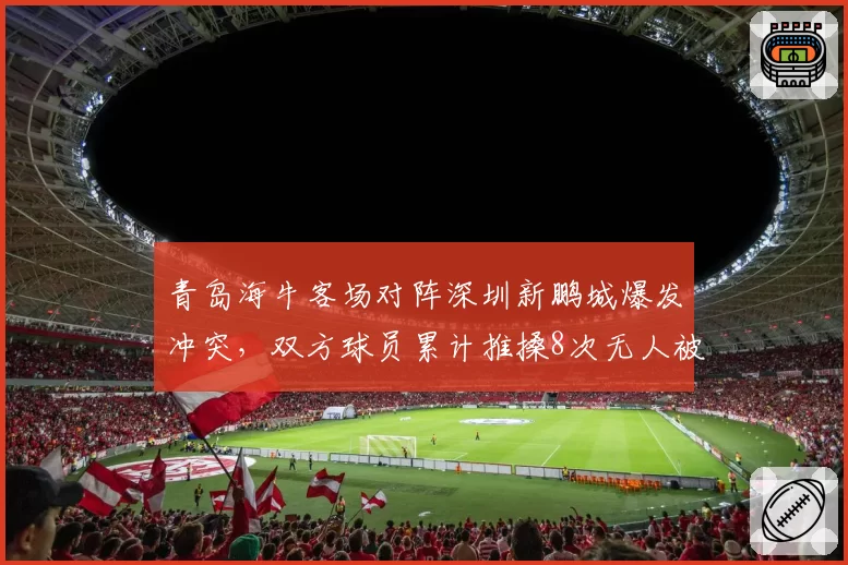青岛海牛客场对阵深圳新鹏城爆发冲突，双方球员累计推搡8次无人被罚