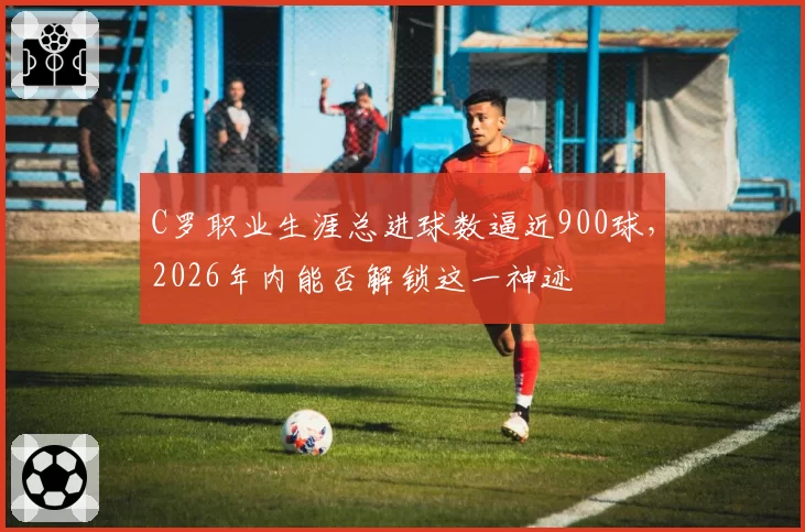 C罗职业生涯总进球数逼近900球,2026年内能否解锁这一神迹
