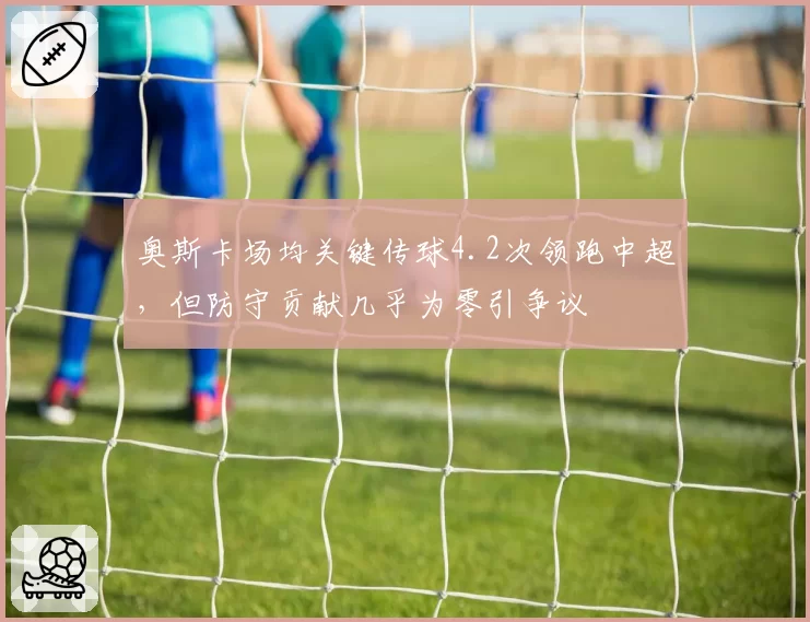 奥斯卡场均关键传球4.2次领跑中超，但防守贡献几乎为零引争议