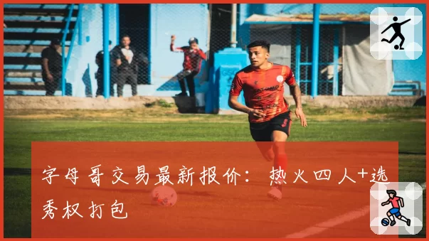 字母哥交易最新报价：热火四人+选秀权打包