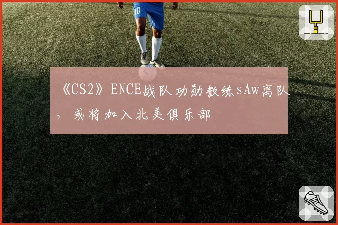 《CS2》ENCE战队功勋教练sAw离队，或将加入北美俱乐部