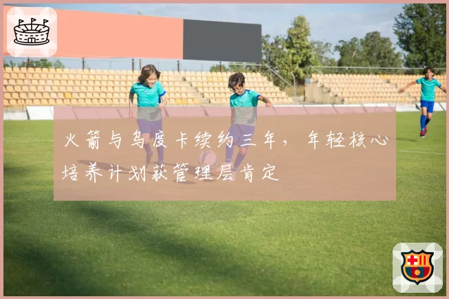 火箭与乌度卡续约三年，年轻核心培养计划获管理层肯定