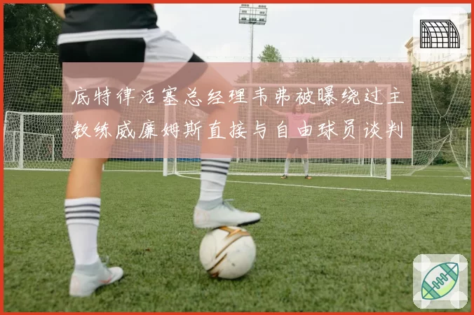 底特律活塞总经理韦弗被曝绕过主教练威廉姆斯直接与自由球员谈判，越权行为引众怒
