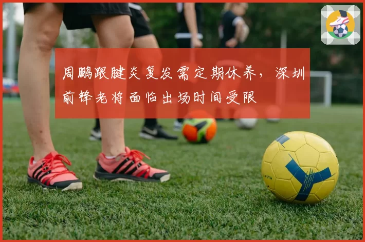 周鹏跟腱炎复发需定期休养，深圳前锋老将面临出场时间受限