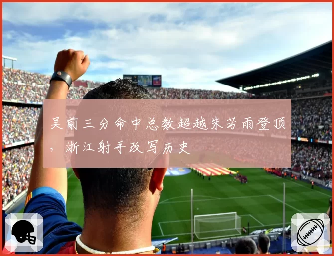 吴前三分命中总数超越朱芳雨登顶，浙江射手改写历史