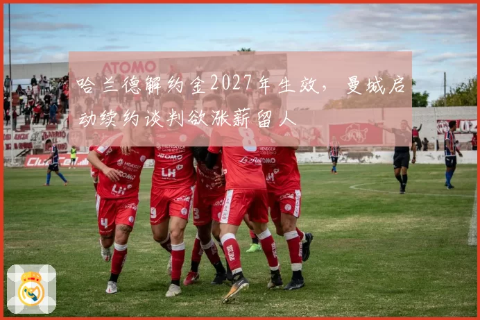哈兰德解约金2027年生效,曼城启动续约谈判欲涨薪留人