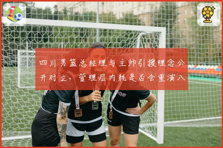 四川男篮总经理与主帅引援理念公开对立，管理层内耗是否会重演八一降级剧本？