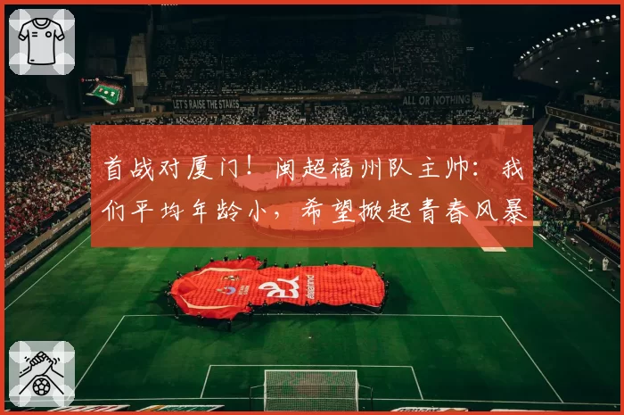 首战对厦门！闽超福州队主帅：我们平均年龄小，希望掀起青春风暴
