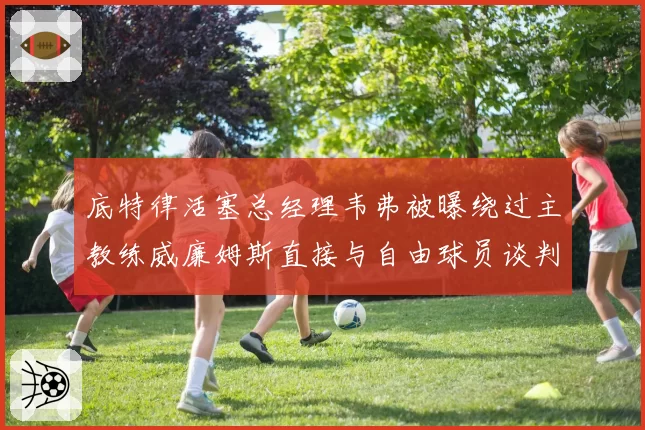 底特律活塞总经理韦弗被曝绕过主教练威廉姆斯直接与自由球员谈判，越权行为引众怒