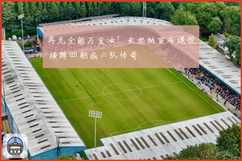 再见全能万金油！米尔纳宣布退役 横跨四朝成六队传奇
