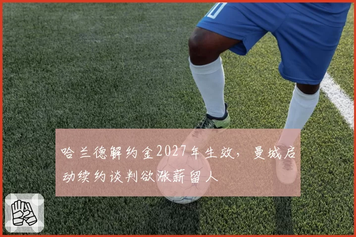 哈兰德解约金2027年生效,曼城启动续约谈判欲涨薪留人