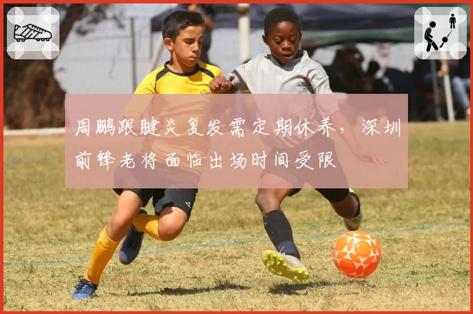 周鹏跟腱炎复发需定期休养，深圳前锋老将面临出场时间受限