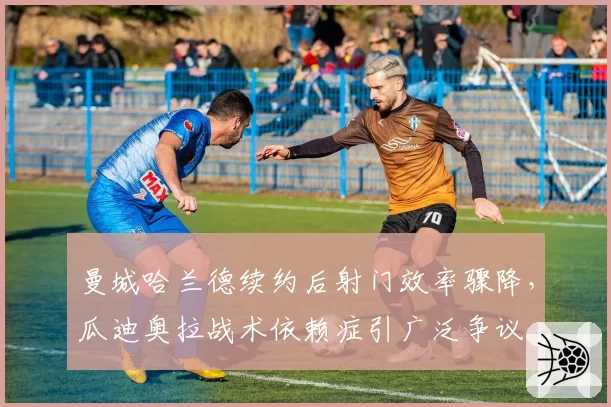曼城哈兰德续约后射门效率骤降，瓜迪奥拉战术依赖症引广泛争议