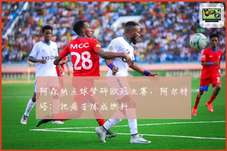 阿森纳点球梦碎欧冠决赛,阿尔特塔:把痛苦炼成燃料