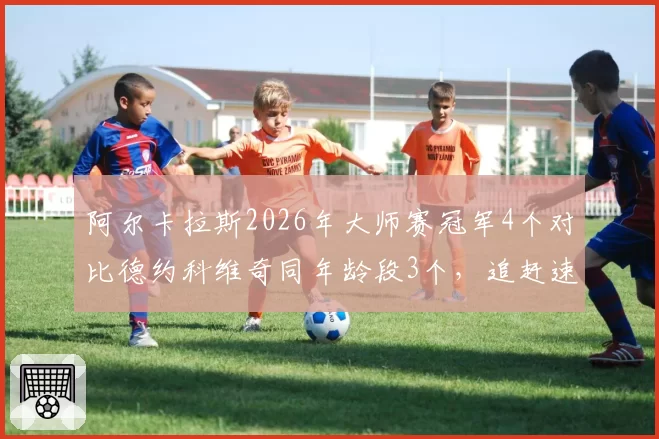 阿尔卡拉斯2026年大师赛冠军4个对比德约科维奇同年龄段3个,追赶速度超预期
