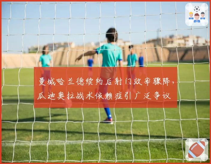 曼城哈兰德续约后射门效率骤降，瓜迪奥拉战术依赖症引广泛争议