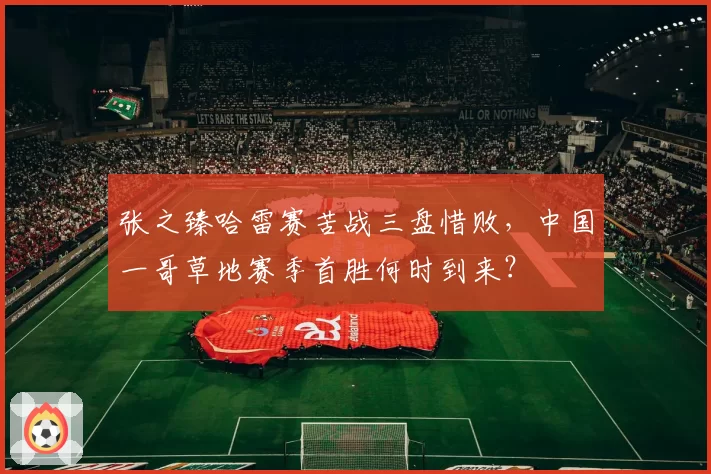 张之臻哈雷赛苦战三盘惜败，中国一哥草地赛季首胜何时到来？