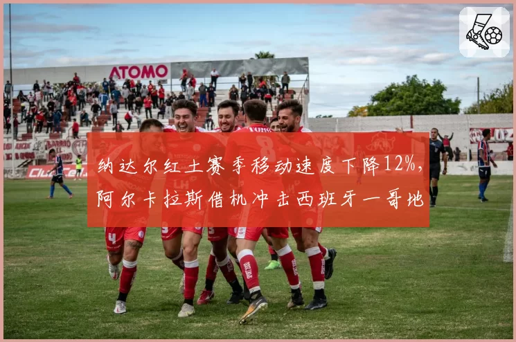 纳达尔红土赛季移动速度下降12%，阿尔卡拉斯借机冲击西班牙一哥地位