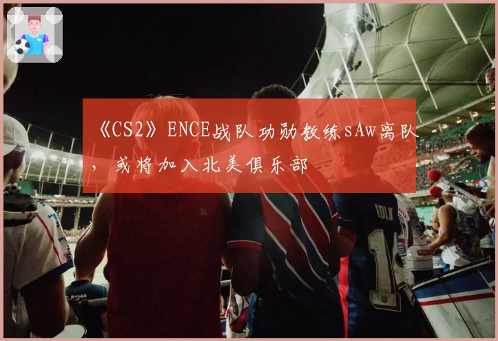 《CS2》ENCE战队功勋教练sAw离队，或将加入北美俱乐部