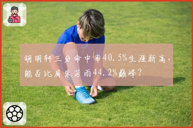 胡明轩三分命中率40.5%生涯新高，能否比肩朱芳雨44.2%巅峰？