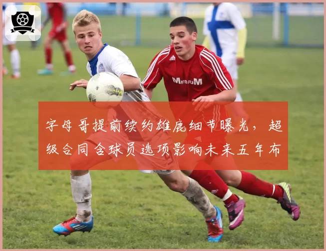 字母哥提前续约雄鹿细节曝光，超级合同含球员选项影响未来五年布局？