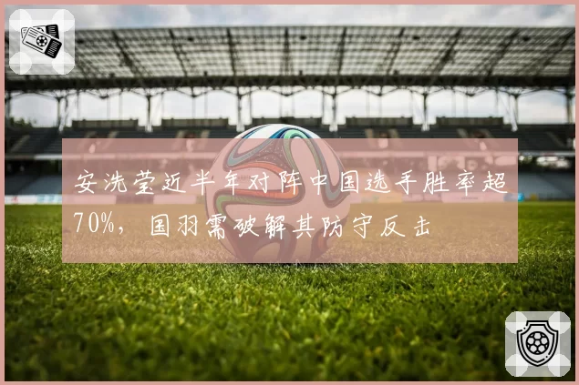 安洗莹近半年对阵中国选手胜率超70%,国羽需破解其防守反击