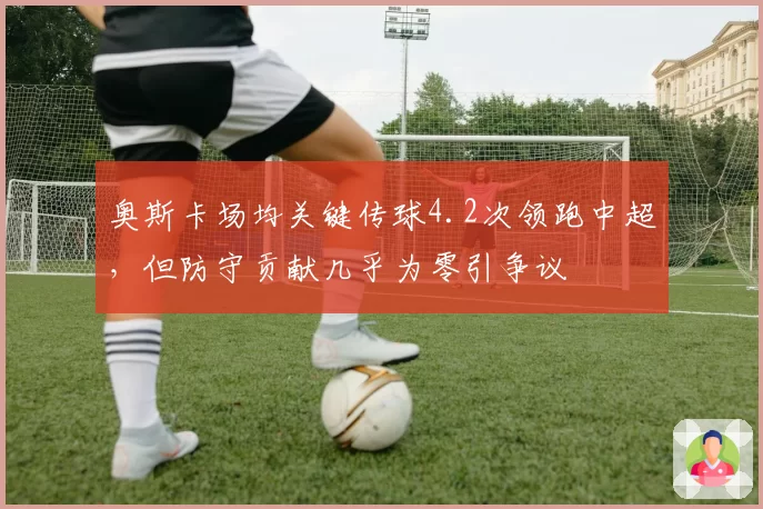 奥斯卡场均关键传球4.2次领跑中超，但防守贡献几乎为零引争议