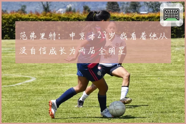 范弗里特：申京才23岁 我看着他从没自信成长为两届全明星