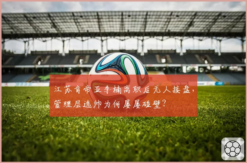 江苏肯帝亚李楠离职后无人接盘,管理层选帅为何屡屡碰壁?