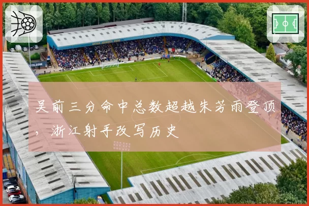 吴前三分命中总数超越朱芳雨登顶，浙江射手改写历史