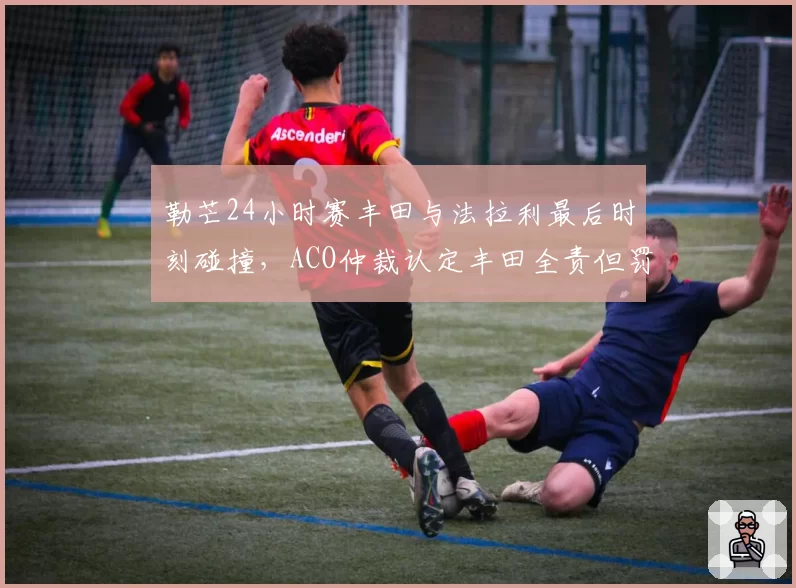 勒芒24小时赛丰田与法拉利最后时刻碰撞,ACO仲裁认定丰田全责但罚金争议