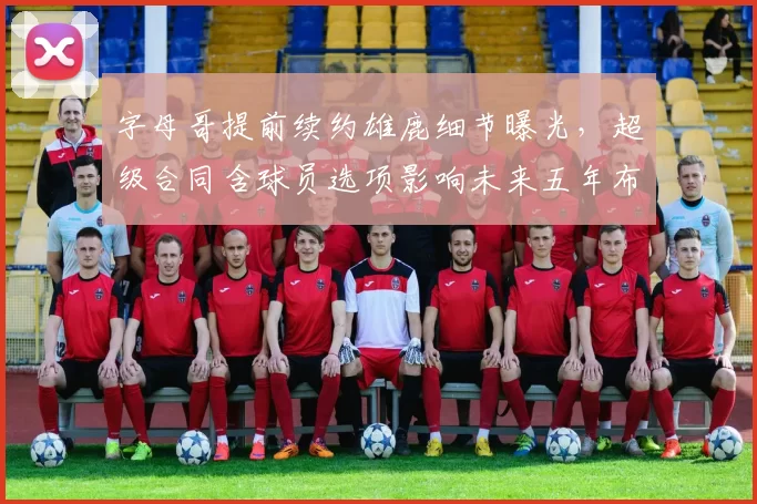 字母哥提前续约雄鹿细节曝光，超级合同含球员选项影响未来五年布局？