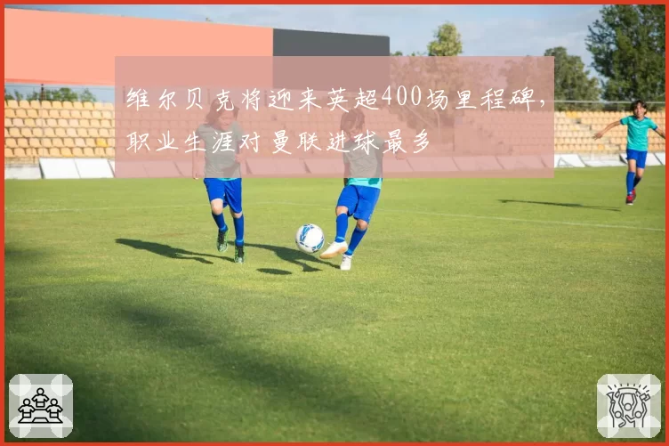 维尔贝克将迎来英超400场里程碑，职业生涯对曼联进球最多
