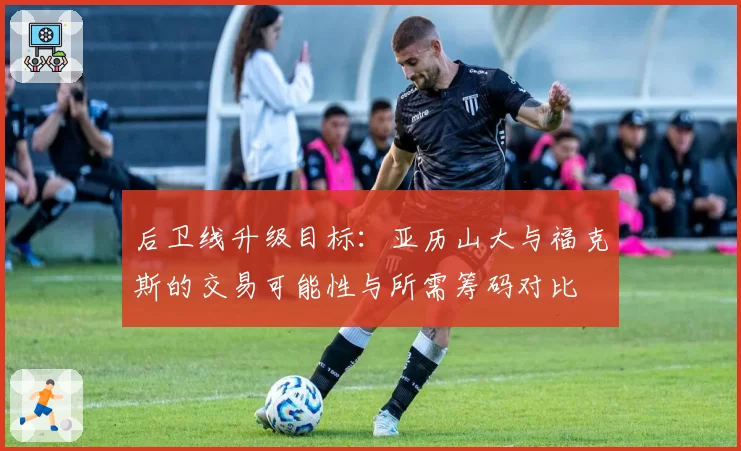 后卫线升级目标：亚历山大与福克斯的交易可能性与所需筹码对比