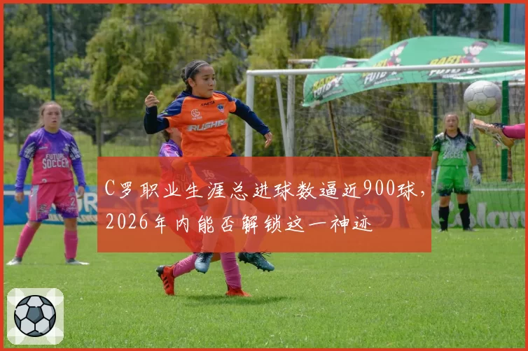 C罗职业生涯总进球数逼近900球,2026年内能否解锁这一神迹