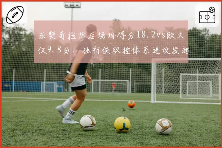 东契奇挡拆后场均得分18.2vs欧文仅9.8分，独行侠双控体系进攻发起方式迥异