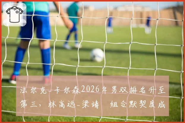 法尔克_卡尔森2026年男双排名升至第三，林高远_梁靖崑组合默契度成最大短板