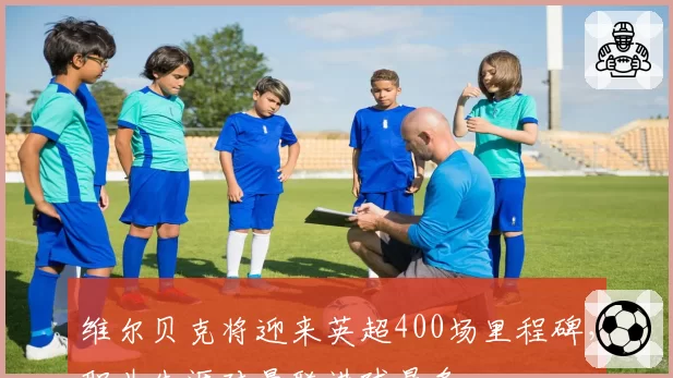 维尔贝克将迎来英超400场里程碑,职业生涯对曼联进球最多